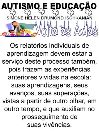Os relatórios individuais de
aprendizagem devem estar a
serviço deste processo também,
pois trazem as experiências
anteriores vividas na escola:
suas aprendizagens, seus
avanços, suas superações,
vistas a partir de outro olhar, em
outro tempo, e que auxiliam no
prosseguimento de
suas vivências.
 
