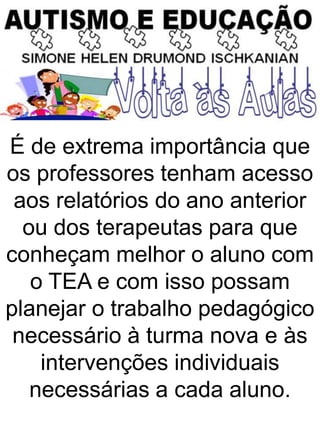 É de extrema importância que
os professores tenham acesso
aos relatórios do ano anterior
ou dos terapeutas para que
conheçam melhor o aluno com
o TEA e com isso possam
planejar o trabalho pedagógico
necessário à turma nova e às
intervenções individuais
necessárias a cada aluno.
 