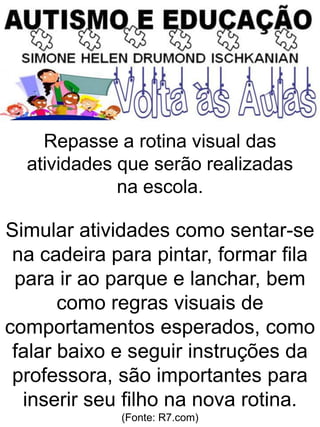 Repasse a rotina visual das
atividades que serão realizadas
na escola.
Simular atividades como sentar-se
na cadeira para pintar, formar fila
para ir ao parque e lanchar, bem
como regras visuais de
comportamentos esperados, como
falar baixo e seguir instruções da
professora, são importantes para
inserir seu filho na nova rotina.
(Fonte: R7.com)
 