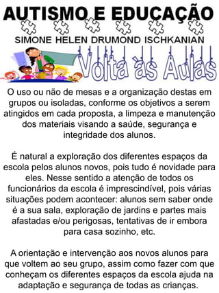 O uso ou não de mesas e a organização destas em
grupos ou isoladas, conforme os objetivos a serem
atingidos em cada proposta, a limpeza e manutenção
dos materiais visando a saúde, segurança e
integridade dos alunos.
É natural a exploração dos diferentes espaços da
escola pelos alunos novos, pois tudo é novidade para
eles. Nesse sentido a atenção de todos os
funcionários da escola é imprescindível, pois várias
situações podem acontecer: alunos sem saber onde
é a sua sala, exploração de jardins e partes mais
afastadas e/ou perigosas, tentativas de ir embora
para casa sozinho, etc.
A orientação e intervenção aos novos alunos para
que voltem ao seu grupo, assim como fazer com que
conheçam os diferentes espaços da escola ajuda na
adaptação e segurança de todas as crianças.
 