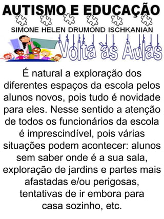 É natural a exploração dos
diferentes espaços da escola pelos
alunos novos, pois tudo é novidade
para eles. Nesse sentido a atenção
de todos os funcionários da escola
é imprescindível, pois várias
situações podem acontecer: alunos
sem saber onde é a sua sala,
exploração de jardins e partes mais
afastadas e/ou perigosas,
tentativas de ir embora para
casa sozinho, etc.
 