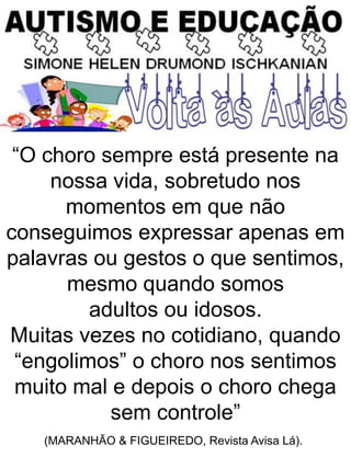 “O choro sempre está presente na
nossa vida, sobretudo nos
momentos em que não
conseguimos expressar apenas em
palavras ou gestos o que sentimos,
mesmo quando somos
adultos ou idosos.
Muitas vezes no cotidiano, quando
“engolimos” o choro nos sentimos
muito mal e depois o choro chega
sem controle”
(MARANHÃO & FIGUEIREDO, Revista Avisa Lá).
 