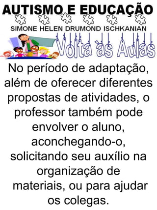 No período de adaptação,
além de oferecer diferentes
propostas de atividades, o
professor também pode
envolver o aluno,
aconchegando-o,
solicitando seu auxílio na
organização de
materiais, ou para ajudar
os colegas.
 