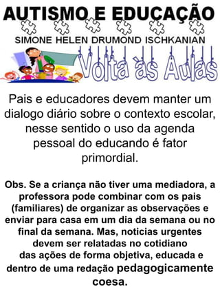 Pais e educadores devem manter um
dialogo diário sobre o contexto escolar,
nesse sentido o uso da agenda
pessoal do educando é fator
primordial.
Obs. Se a criança não tiver uma mediadora, a
professora pode combinar com os pais
(familiares) de organizar as observações e
enviar para casa em um dia da semana ou no
final da semana. Mas, noticias urgentes
devem ser relatadas no cotidiano
das ações de forma objetiva, educada e
dentro de uma redação pedagogicamente
coesa.
 