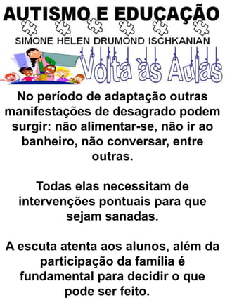 No período de adaptação outras
manifestações de desagrado podem
surgir: não alimentar-se, não ir ao
banheiro, não conversar, entre
outras.
Todas elas necessitam de
intervenções pontuais para que
sejam sanadas.
A escuta atenta aos alunos, além da
participação da família é
fundamental para decidir o que
pode ser feito.
 