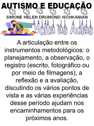 A articulação entre os
instrumentos metodológicos: o
planejamento, a observação, o
registro (escrito, fotográfico ou
por meio de filmagens), a
reflexão e a avaliação,
discutindo os vários pontos de
vista e as várias experiências
desse período ajudam nos
encaminhamentos para os
próximos anos.
 