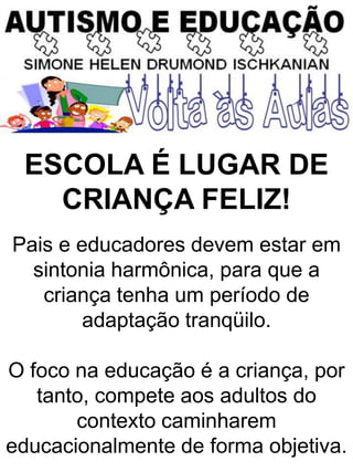 ESCOLA É LUGAR DE
CRIANÇA FELIZ!
Pais e educadores devem estar em
sintonia harmônica, para que a
criança tenha um período de
adaptação tranqüilo.
O foco na educação é a criança, por
tanto, compete aos adultos do
contexto caminharem
educacionalmente de forma objetiva.
 