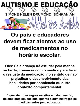 Os pais e educadores
devem ficar atentos ao uso
de medicamentos no
horário escolar.
Obs: Se a criança irá estudar pela manhã
ou tarde, converse com o médico para fazer
o reajuste da medicação, no sentido de não
prejudicar o desenvolvimento das
habilidades por sonolência ou outro
contexto comportamental.
Fique atento as regras escritas em documento,
do ambiente educacional quanto a administração de
medicamentos pelo educador.
 