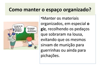 •Manter os materiais
organizados, em especial o
giz, recolhendo os pedaços
que sobraram na lousa,
evitando que os mesmos
sirvam de munição para
guerrinhas ou ainda para
pichações.
Como manter o espaço organizado?
 