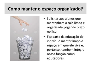 Como manter o espaço organizado?
• Solicitar aos alunos que
mantenham a sala limpa e
organizada, jogando o lixo
no lixo.
• Faz parte da educação do
indivíduo manter limpo o
espaço em que ele vive e,
portanto, também integra
nossa função como
educadores.
 