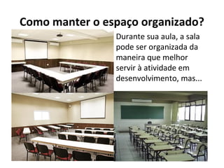 Como manter o espaço organizado?
Durante sua aula, a sala
pode ser organizada da
maneira que melhor
servir à atividade em
desenvolvimento, mas...
 