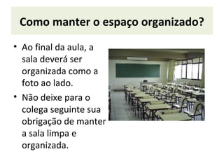 Como manter o espaço organizado?
• Ao final da aula, a
sala deverá ser
organizada como a
foto ao lado.
• Não deixe para o
colega seguinte sua
obrigação de manter
a sala limpa e
organizada.
 