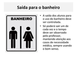 Saída para o banheiro
• A saída dos alunos para
o uso do banheiro deve
ser controlada.
• Só poderá sair um de
cada vez e o tempo
deve ser observado
pelo professor,
mantendo atenção aos
casos de necessidade
médica, sempre usando
o bom senso.
 