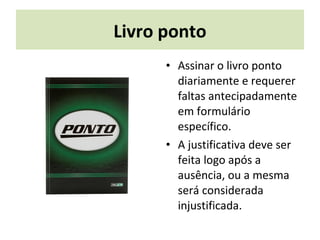Livro ponto
• Assinar o livro ponto
diariamente e requerer
faltas antecipadamente
em formulário
específico.
• A justificativa deve ser
feita logo após a
ausência, ou a mesma
será considerada
injustificada.
 