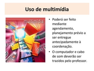 Uso de multimídia
• Poderá ser feito
mediante
agendamento,
planejamento prévio a
ser entregue
antecipadamente à
coordenação.
• O computador e cabo
de som deverão ser
trazidos pelo professor.
 