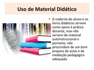 Uso de Material Didático
• O caderno do aluno e os
livros didáticos servem
como apoio à prática
docente, mas não
servem de material
autoinstrucional e
portanto, não
prescindem de um bom
preparo de aulas e de
mediação pedagógica
adequada.
 
