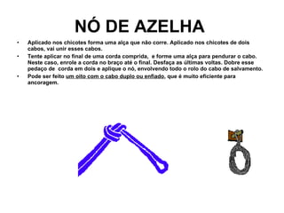 NÓ DE AZELHA   Aplicado nos chicotes forma uma alça que não corre. Aplicado nos chicotes de dois cabos, vai unir esses cabos.   Tente aplicar no final de uma corda comprida,  e forme uma alça para pendurar o cabo. Neste caso, enrole a corda no braço até o final. Desfaça as últimas voltas. Dobre esse pedaço de  corda em dois e aplique o nó, envolvendo todo o rolo do cabo de salvamento.   Pode ser feito  um oito com o cabo duplo ou enfiado , que é muito eficiente para ancoragem. 
