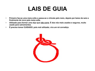 LAIS DE GUIA Primeiro faz-se uma meia-volta e passa-se o chicote pelo meio, depois por baixo do seio e finalmente de novo pela meia-volta. Utilizado para formar uma alça que  não corre . É dos nós mais usados e seguros, muito usado para salvamentos. É preciso tomar CUIDADO; pois mal utilizado, vira um nó corrediço. 