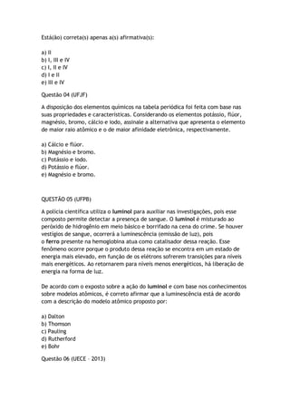 Está(ão) correta(s) apenas a(s) afirmativa(s):
a) II
b) I, III e IV
c) I, II e IV
d) I e II
e) III e IV
Questão 04 (UFJF)
A disposição dos elementos químicos na tabela periódica foi feita com base nas
suas propriedades e características. Considerando os elementos potássio, flúor,
magnésio, bromo, cálcio e iodo, assinale a alternativa que apresenta o elemento
de maior raio atômico e o de maior afinidade eletrônica, respectivamente.
a) Cálcio e flúor.
b) Magnésio e bromo.
c) Potássio e iodo.
d) Potássio e flúor.
e) Magnésio e bromo.
QUESTÃO 05 (UFPB)
A polícia científica utiliza o luminol para auxiliar nas investigações, pois esse
composto permite detectar a presença de sangue. O luminol é misturado ao
peróxido de hidrogênio em meio básico e borrifado na cena do crime. Se houver
vestígios de sangue, ocorrerá a luminescência (emissão de luz), pois
o ferro presente na hemoglobina atua como catalisador dessa reação. Esse
fenômeno ocorre porque o produto dessa reação se encontra em um estado de
energia mais elevado, em função de os elétrons sofrerem transições para níveis
mais energéticos. Ao retornarem para níveis menos energéticos, há liberação de
energia na forma de luz.
De acordo com o exposto sobre a ação do luminol e com base nos conhecimentos
sobre modelos atômicos, é correto afirmar que a luminescência está de acordo
com a descrição do modelo atômico proposto por:
a) Dalton
b) Thomson
c) Pauling
d) Rutherford
e) Bohr
Questão 06 (UECE – 2013)
 