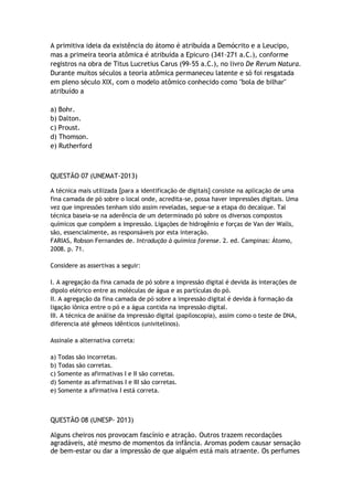 A primitiva ideia da existência do átomo é atribuída a Demócrito e a Leucipo,
mas a primeira teoria atômica é atribuída a Epicuro (341-271 a.C.), conforme
registros na obra de Titus Lucretius Carus (99-55 a.C.), no livro De Rerum Natura.
Durante muitos séculos a teoria atômica permaneceu latente e só foi resgatada
em pleno século XIX, com o modelo atômico conhecido como "bola de bilhar"
atribuído a
a) Bohr.
b) Dalton.
c) Proust.
d) Thomson.
e) Rutherford
QUESTÃO 07 (UNEMAT-2013)
A técnica mais utilizada [para a identificação de digitais] consiste na aplicação de uma
fina camada de pó sobre o local onde, acredita-se, possa haver impressões digitais. Uma
vez que impressões tenham sido assim reveladas, segue-se a etapa do decalque. Tal
técnica baseia-se na aderência de um determinado pó sobre os diversos compostos
químicos que compõem a impressão. Ligações de hidrogênio e forças de Van der Walls,
são, essencialmente, as responsáveis por esta interação.
FARIAS, Robson Fernandes de. Introdução à química forense. 2. ed. Campinas: Átomo,
2008. p. 71.
Considere as assertivas a seguir:
I. A agregação da fina camada de pó sobre a impressão digital é devida às interações de
dipolo elétrico entre as moléculas de água e as partículas do pó.
II. A agregação da fina camada de pó sobre a impressão digital é devida à formação da
ligação iônica entre o pó e a água contida na impressão digital.
III. A técnica de análise da impressão digital (papiloscopia), assim como o teste de DNA,
diferencia até gêmeos idênticos (univitelinos).
Assinale a alternativa correta:
a) Todas são incorretas.
b) Todas são corretas.
c) Somente as afirmativas I e II são corretas.
d) Somente as afirmativas I e III são corretas.
e) Somente a afirmativa I está correta.
QUESTÃO 08 (UNESP- 2013)
Alguns cheiros nos provocam fascínio e atração. Outros trazem recordações
agradáveis, até mesmo de momentos da infância. Aromas podem causar sensação
de bem-estar ou dar a impressão de que alguém está mais atraente. Os perfumes
 