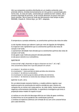 têm sua composição aromática distribuída em um modelo conhecido como
pirâmide olfativa, dividida horizontalmente em três partes e caracterizada pelo
termo nota. As notas de saída, constituídas por substâncias bem voláteis, dão a
primeira impressão do perfume. As de coração demoram um pouco mais para
serem sentidas. São as notas de fundo que permanecem mais tempo na pele.
REZENDE, Cláudia M. Ciência Hoje, jul. 2011. Adaptado.
À temperatura e pressão ambientes, os constituintes químicos das notas de saída:
a) são líquidos oleosos que aderem à pele por meio de ligações de hidrogênio.
b) evaporam mais rapidamente que os constituintes químicos das notas de
coração e de fundo.
c) apresentam densidade mais elevada que os constituintes químicos das notas de
coração e de fundo.
d) são gases cujas moléculas possuem elevada polaridade.
e) são pouco solúveis no ar atmosférico.
QUESTÃO 09
Cristais de NaF e MgF2 dissolvidos em água se dissociam nos íons F–
, Na+
e Mg2+
.
Uma característica desses íons é que eles possuem em comum:
a) o mesmo n° de prótons no núcleo.
b) a localização n° mesmo período da tabela periódica dos elementos.
c) o mesmo n° de elétrons na eletrosfera.
d) a localização no mesmo grupo da tabela periódica dos elementos.
e) o mesmo n° de nêutrons no núcleo dos seus isótopos mais estáveis.
QUESTÃO 10 (UFG -2013)
Em um determinado momento histórico, o modelo atômico vigente e que
explicava parte da constituição da matéria considerava que o átomo era
composto de um núcleo com carga positiva. Ao redor deste, haviam partículas
negativas uniformemente distribuídas. A experiência investigativa que levou à
proposição desse modelo foi aquela na qual
a) realizou-se uma série de descargas elétricas em tubos de gases rarefeitos.
b) determinou-se as leis ponderais das combinações químicas.
c) analisou-se espectros atômicos com emissão de luz com cores características
para cada elemento.
 