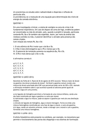 d) caracterizou-se estudos sobre radioatividade e dispersão e reflexão de
partículas alfa.
e) providenciou-se a resolução de uma equação para determinação dos níveis de
energia da camada eletrônica.
QUESTÃO 11
Em uma investigação criminal, a coleta de vestígios na cena do crime é de
fundamental importância. Em caso de disparo de arma de fogo, evidências podem
ser encontradas na mão do atirador, pois, quando o projétil é lançado, partículas
contendo Pb, Ba e Sb também são expelidas. Assim, por meio da análise dos
resíduos contidos na mão, é possível identificar o atirador pela presença dos
metais citados.
Com relação aos metais Pb, Ba e Sb:
I. O raio atômico do Pb é maior que o do Ba e Sb.
II. O Ba é mais eletronegativo que o Pb e menos que o Sb.
III. O potencial de ionização aumenta na sequência Ba, Pb e Sb.
IV. O Pb é mais denso que o Sb e o Ba.
A afirmativa correta é:
a) V, F, V, F.
b) F, V, F, V.
c) F, V, V, V.
d) F, F, V, V.
e) V, V, F, F.
QUESTÃO 12 (UECE-2013)
Manchete da Folha de S. Paulo de 26 de agosto de 2012 anuncia: "Mistura maior de álcool
na gasolina visa elevar produção de etanol". No Brasil a gasolina comum recebe uma
mistura de álcool autorizada pelo CNP cujo percentual pode variar de 20% a 25%. Assinale
a afirmação verdadeira sobre o que acontece quando se adiciona partes iguais de
gasolina e água em uma proveta.
a) As ligações de hidrogênio permitem a formação de uma mistura bifásica, sendo uma
das fases constituída por água e gasolina e a outra por etanol.
b) Adicionada a água na mistura, pode-se separar a gasolina por meio de uma destilação
simples.
c) Através de ligações de hidrogênio, água e etanol interagem. Forma-se então uma
mistura heterogênea constituída por uma fase de água e etanol, e outra de gasolina.
d) A água, sendo um solvente universal, tende a interagir com o etanol e com a gasolina,
formando uma mistura homogênea.
QUESTÃO 13 (UFRN -2013)
O efeito fotoelétrico está presente no cotidiano, por exemplo, no mecanismo que
permite o funcionamento das portas dos shoppings e nos sistemas de iluminação
 