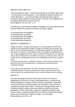 QUESTÃO 16 (PUC-CAMP-2013)
Uma nova espécie de líquen − resultante da simbiose de um fungo e algas verdes
− foi encontrado no litoral paulista. [...] O fungo Pyxine jolyana foi descrito na
revista Mycotaxon. [...] uma das principais características desse fungo é a
presença de ácido norstíctico no talo do líquen. Tal ácido é uma substância rara
em espécies desse gênero na América do Sul.
Revista Quanta, nov.-dez. 2011. p. 15.
A presença de vários átomos de oxigênio e hidrogênio na estrutura permite prever
que esta molécula faz, quando em contato com a água, ligações
a) intramoleculares de hidrogênio.
b) intramoleculares covalentes.
c) intermoleculares de hidrogênio.
d) intermoleculares de London.
e) intermoleculares covalentes.
QUESTÃO 17 (UNICAMP-2013)
"Pegada de carbono", do inglês carbon footprint, é a massa de gases do efeito estufa
emitida por uma determinada atividade. Ela pode ser calculada para uma pessoa, uma
fábrica, um país ou qualquer dispositivo, considerando-se qualquer intervalo de tempo.
Esse cálculo, no entanto, é bem complexo e requer informações muito detalhadas. Por
isso, no lugar da pegada de carbono, utiliza-se o fator de emissão de CO2, que é definido
como a massa emitida de CO2 por atividade. Uma pessoa, por exemplo, tem um fator de
emissão de cerca de 800 gramas de CO2 por dia, catabolizando açúcar (CH2O)n e gordura
(CH2)n.
a) Tomando por base os dois “combustíveis humanos” citados (açúcar e gordura), qual
deles teria maior fator de emissão de CO2, considerando-se uma mesma massa
consumida? Justifique.
b) Uma pessoa utiliza diariamente, em média, 150 gramas de gás butano (C4H10)
cozinhando alimentos. O fator de emissão de CO2 relativo a esse cozimento é maior,
menor ou igual ao da catabolização diária do ser humano indicada no texto? Justifique.
QUESTÃO 18
A receita mais antiga da história ensina a fazer cerveja e foi escrita na
Mesopotâmia, há cerca de 4 mil anos. Desde aquela época, a matéria-prima
básica da bebida era a cevada, primeiro cultivo da humanidade. O grão desse
cereal é tão duro que, colocado na água, ele não amolece. É por isso que os
cervejeiros precisam fazer o malte − um grão de cevada germinado e seco. O
embrião da semente produz enzimas que quebram as pedrinhas de amido
guardadas ali. Macio, o grão solta na água esse ingrediente energético para
formar o mosto. As enzimas também partem o amido em moléculas de maltose,
açúcar que vai alimentar as leveduras, a seguir, na fermentação.
Revista Galileu, out. 2012. p. 77.
 