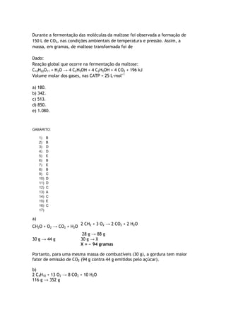 Durante a fermentação das moléculas da maltose foi observada a formação de
150 L de CO2, nas condições ambientais de temperatura e pressão. Assim, a
massa, em gramas, de maltose transformada foi de
Dado:
Reação global que ocorre na fermentação da maltose:
C12H22O11 + H2O → 4 C2H5OH + 4 C2H5OH + 4 CO2 + 196 kJ
Volume molar dos gases, nas CATP = 25 L·mol−1
a) 180.
b) 342.
c) 513.
d) 850.
e) 1.080.
GABARITO:
1) B
2) B
3) D
4) D
5) E
6) B
7) E
8) B
9) C
10) D
11) D
12) C
13) A
14) C
15) E
16) C
17)
a)
CH2O + O2 → CO2 + H2O
2 CH2 + 3 O2 → 2 CO2 + 2 H2O
30 g → 44 g
28 g → 88 g
30 g → X
X = ~ 94 gramas
Portanto, para uma mesma massa de combustíveis (30 g), a gordura tem maior
fator de emissão de CO2 (94 g contra 44 g emitidos pelo açúcar).
b)
2 C4H10 + 13 O2 → 8 CO2 + 10 H2O
116 g → 352 g
 
