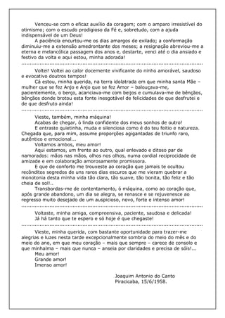 Venceu-se com o eficaz auxílio da coragem; com o amparo irresistível do
otimismo; com o escudo prodigioso da Fé e, sobretudo, com a ajuda
indispensável de um Deus!
A paciência encurtou-me os dias amargos de exilado; a conformação
diminuiu-me a extensão amedrontante dos meses; a resignação abreviou-me a
eterna e melancólica passagem dos anos e, destarte, venci até o dia ansiado e
festivo da volta e aqui estou, minha adorada!
..............................................................................................................
Voltei! Voltei ao calor docemente vivificante do ninho amorável, saudoso
e evocativo doutros tempos!
Cá estou, minha querida, na terra idolatrada em que minha santa Mãe –
mulher que se fez Anjo e Anjo que se fez Amor – balouçava-me,
pacientemente, o berço, acariciava-me com beijos e cumulava-me de bênçãos,
bênçãos donde brotou esta fonte inesgotável de felicidades de que desfrutei e
de que desfruto ainda!
..............................................................................................................
Vieste, também, minha máquina!
Acabas de chegar, ó linda confidente dos meus sonhos de outro!
E entraste quietinha, muda e silenciosa como é do teu feitio e natureza.
Chegada que, para mim, assume proporções agigantadas de triunfo raro,
autêntico e emocional...
Voltamos ambos, meu amor!
Aqui estamos, um frente ao outro, qual enlevado e ditoso par de
namorados: mãos nas mãos, olhos nos olhos, numa cordial reciprocidade de
amizade e em colaboração amorosamente promissora.
E que de conforto me trouxeste ao coração que jamais te ocultou
recônditos segredos de uns raros dias escuros que me vieram quebrar a
monotonia desta minha vida tão clara, tão suave, tão bonita, tão feliz e tão
cheia de sol!..
Transbordas-me de contentamento, ó máquina, como ao coração que,
após grande abandono, um dia se alegra, se renasce e se rejuvenesce ao
regresso muito desejado de um auspicioso, novo, forte e intenso amor!
..............................................................................................................
Voltaste, minha amiga, compreensiva, paciente, saudosa e delicada!
Já há tanto que te espero e só hoje é que chegaste!
..............................................................................................................
Vieste, minha querida, com bastante oportunidade para trazer-me
alegrias e luzes nesta tarde excepcionalmente sombria do meio do mês e do
meio do ano, em que meu coração – mais que sempre – carece de consolo e
que minhalma – mais que nunca – anseia por claridades e precisa de sóis!...
Meu amor!
Grande amor!
Imenso amor!
Joaquim Antonio do Canto
Piracicaba, 15/6/1958.
 