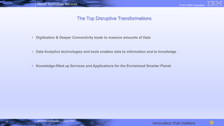 IBM/MTA Confidential | Cloud POC
© 2014 IBM CorporationGlobal Technology Services
innovation that matters
The Top Disruptive Transformations
•  Digitization & Deeper Connectivity leads to massive amounts of Data
•  Data Analytics technologies and tools enables data to information and to knowledge
•  Knowledge-filled up Services and Applications for the Envisioned Smarter Planet
10
 