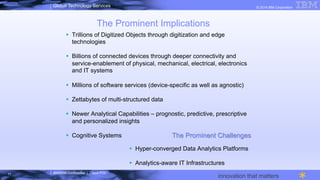 IBM/MTA Confidential | Cloud POC
© 2014 IBM CorporationGlobal Technology Services
innovation that matters
The Prominent Implications
§  Trillions of Digitized Objects through digitization and edge
technologies
§  Billions of connected devices through deeper connectivity and
service-enablement of physical, mechanical, electrical, electronics
and IT systems
§  Millions of software services (device-specific as well as agnostic)
§  Zettabytes of multi-structured data
§  Newer Analytical Capabilities – prognostic, predictive, prescriptive
and personalized insights
§  Cognitive Systems
11
The Prominent Challenges
§  Hyper-converged Data Analytics Platforms
§  Analytics-aware IT Infrastructures
 