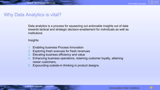 IBM/MTA Confidential | Cloud POC
© 2014 IBM CorporationGlobal Technology Services
innovation that matters
Why Data Analytics is vital?
Data analytics is a process for squeezing out actionable insights out of data
towards tactical and strategic decision-enablement for individuals as well as
institutions
Insights
1.  Enabling business Process Innovation
2.  Exploring fresh avenues for fresh revenues
3.  Elevating business efficiency and value
4.  Enhancing business operations, retaining customer loyalty, attaining
newer customers,
5.  Expounding outside-in thinking in product designs
13
 