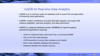 IBM/MTA Confidential | Cloud POC
© 2014 IBM CorporationGlobal Technology Services
innovation that matters
VoltDB for Real-time Data Analytics
§  VoltDB is an in-memory scale-out database built to power the next generation
of streaming data applications.
§  VoltDB’s modern architecture provides fast data ingestion and export with
massive scalability, real-time analytics, and data enrichment.
§  VoltDB is a relational database system (RDBMS) for high-throughput,
operational applications requiring:
Ø  Orders of magnitude better performance than a conventional DBMS
Ø  SQL as the native data language
Ø  ACID transactions to ensure data consistency and integrity
Ø  Built-in high availability (database fault tolerance)
Ø  Database replication (for disaster recovery)
14
 