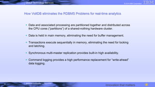 IBM/MTA Confidential | Cloud POC
© 2014 IBM CorporationGlobal Technology Services
innovation that matters
How VoltDB eliminates the RDBMS Problems for real-time analytics
§  Data and associated processing are partitioned together and distributed across
the CPU cores (“partitions”) of a shared-nothing hardware cluster.
§  Data is held in main memory, eliminating the need for buffer management.
§  Transactions execute sequentially in memory, eliminating the need for locking
and latching.
§  Synchronous multi-master replication provides built-in high availability.
§  Command logging provides a high performance replacement for “write-ahead”
data logging.
16
 