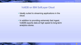 IBM/MTA Confidential | Cloud POC
© 2014 IBM CorporationGlobal Technology Services
innovation that matters
VoltDB on IBM SoftLayer Cloud
§  Ideally suited to streaming applications in the
cloud.
§  In addition to providing extremely fast ingest,
VoltDB exports data at high speed to long-term
analytics stores.
18
 