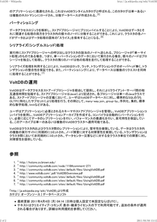 VoltDB - Wikipedia                                                                    http://ja.wikipedia.org/wiki/VoltDB


         のアプリケーションに最適化される。これはVoltDBランタイムカタログと呼ばれる。このカタログは単一あるい
         は複数のホストマシンにロードされ、分散データベースが作成される。[5]

         パーティショニング

         データアクセスロジックを解析し、ストアドプロシージャにプリコンパイルすることにより、VoltDBはデータとそ
         れに関連する処理の両方をクラスタ内の個々のノードに分散することができる。これにより、クラスタの各ノー
         ドがデータおよびデータ処理の固有の「スライス」を保有することになる。[6]

         シリアライズ(シングルスレッド)処理

         実行時にストアドプロシージャへの呼び出しはクラスタの該当のノードへ送られる。プロシージャが「単一サイ
         ト処理」のものである場合、つまり、単一パーティションのデータにおいて実行される場合、個々のノードはプロ
         シージャを独立して処理し、クラスタの残りのノードは他の処理を並行して処理することができる。

         シリアライズ処理を利用することにより、VoltDBはロック、ラッチ、トランザクションログのオーバヘッド無く、トラ
         ンザクションの整合性を保証できる。また、パーティショニングにより、データベースは複数のリクエストを同時
         に処理することができる。[7]




         VoltDBはデータアクセスをストアードプロシージャを経由して提供し、それによりクライアント・サーバ間の相
         互通信時間を短縮する。ストアドプロシージャはJavaにより記述され、各プロシージャは単一のJavaクラスで
         ある。ストアードプロシージャの定義において、ユーザはVoltDBデータベースに対し、標準的なSQLのうち
         OLTPに特化したサブセットにより処理を行う。その例として、many-way join、group-by、序列化、集約、標準
         的な数学処理、limitなどがある。

         ユーザはアプリケーションに必要とされるスキーマやストアドプロシージャを管理し、VoltDBアプリケーションコ
         ンパイラを使用し、VoltDBアプリケーションアーカイブを作成する。コンパイラは自動的にパーティションを行
         い、必要に応じてデータのレプリケーションを行い、パフォーマンスの最適化を行い、高可用性を保証してい
         る。このアーカイブは単一のあるいは複数のVoltDBクラスタへ適用可能である。

         VoltDBはクラスタ内およびクラスタ間のレプリケーションにより、堅牢性を確保している。データはクラスタ内
         の複数の実行サイトに同期的にコミットされ、ノード障害に対する対障害性を実現している。トランザクションは
         クラスタ間において非同期的にコミットされ、データセンター災害などに対する全クラスタ単位での障害に対し
         対障害性を提供している。




           1.   ^   http://hstore.cs.brown.edu/
           2.   ^   http://community.voltdb.com/node/118#comment-271
           3.   ^   http://community.voltdb.com/sites/default/files/UsingVoltDB.pdf
           4.   ^   http://www.voltdb.com/_pdf/VoltDBOverview.pdf
           5.   ^   http://community.voltdb.com/sites/default/files/UsingVoltDB.pdf
           6.   ^   http://community.voltdb.com/sites/default/files/UsingVoltDB.pdf
           7.   ^   http://community.voltdb.com/sites/default/files/UsingVoltDB.pdf

         「http://ja.wikipedia.org/wiki/VoltDB」より作成
         カテゴリ: オープンソース | データベースソフト

                最終更新 2011年4月4日 (月) 04:14 （日時は個人設定で未設定ならばUTC）。
                テキストはクリエイティブ・コモンズ 表示-継承ライセンスの下で利用可能です。追加の条件が適用
                される場合があります。詳細は利用規約を参照してください。


2 of 2                                                                                                 2011/04/04 13:12
 