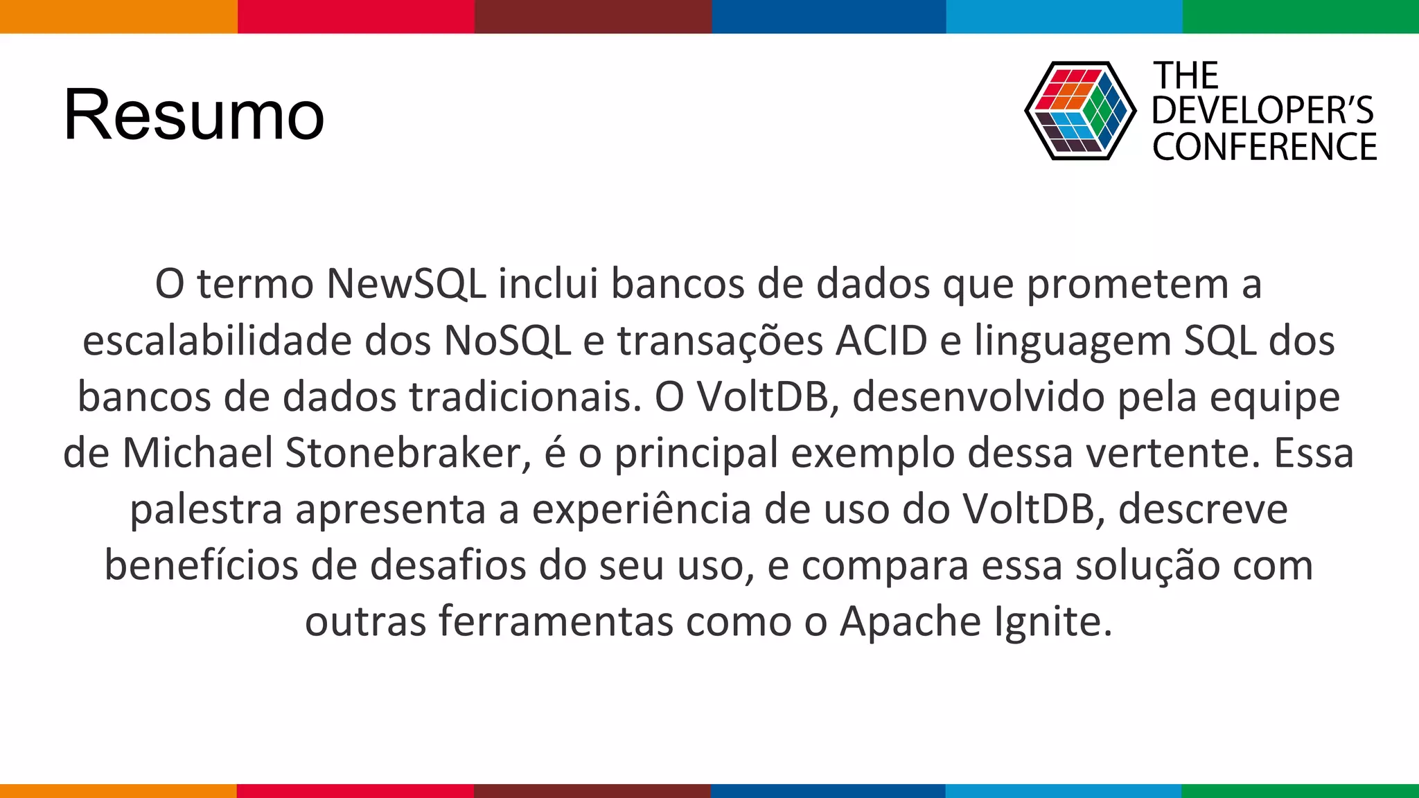 Globalcode – Open4education
Resumo
O termo NewSQL inclui bancos de dados que prometem a
escalabilidade dos NoSQL e transações ACID e linguagem SQL dos
bancos de dados tradicionais. O VoltDB, desenvolvido pela equipe
de Michael Stonebraker, é o principal exemplo dessa vertente. Essa
palestra apresenta a experiência de uso do VoltDB, descreve
benefícios de desafios do seu uso, e compara essa solução com
outras ferramentas como o Apache Ignite.
 