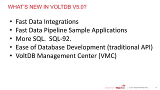 © 2015 VoltDB PROPRIETARY
WHAT’S NEW IN VOLTDB V5.0?
• Fast Data Integrations
• Fast Data Pipeline Sample Applications
• More SQL. SQL-92.
• Ease of Database Development (traditional API)
• VoltDB Management Center (VMC)
12
 