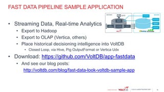© 2015 VoltDB PROPRIETARY
FAST DATA PIPELINE SAMPLE APPLICATION
• Streaming Data, Real-time Analytics
• Export to Hadoop
• Export to OLAP (Vertica, others)
• Place historical decisioning intelligence into VoltDB
• Closed Loop, via Hive, Pig OutputFormat or Vertica Udx
• Download: https://github.com/VoltDB/app-fastdata
• And see our blog posts:
http://voltdb.com/blog/fast-data-look-voltdb-sample-app
16
 