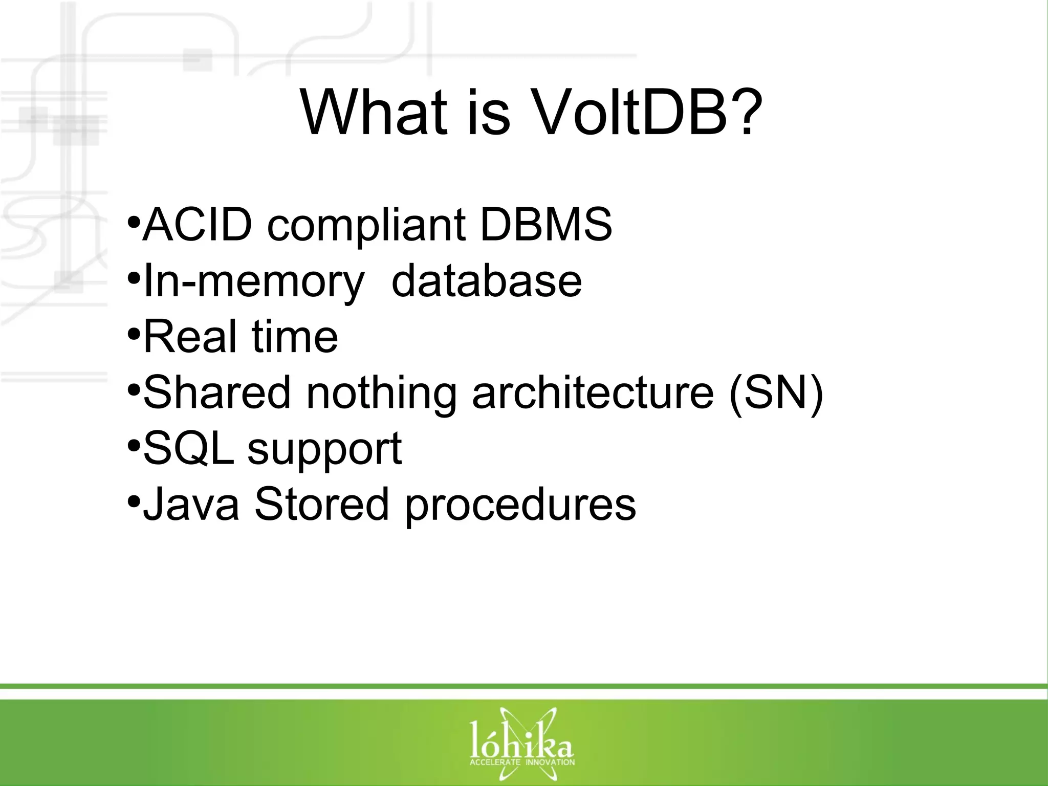 What is VoltDB? 
●ACID compliant DBMS 
●In-memory database 
●Real time 
●Shared nothing architecture (SN) 
●SQL support 
●Java Stored procedures 
 