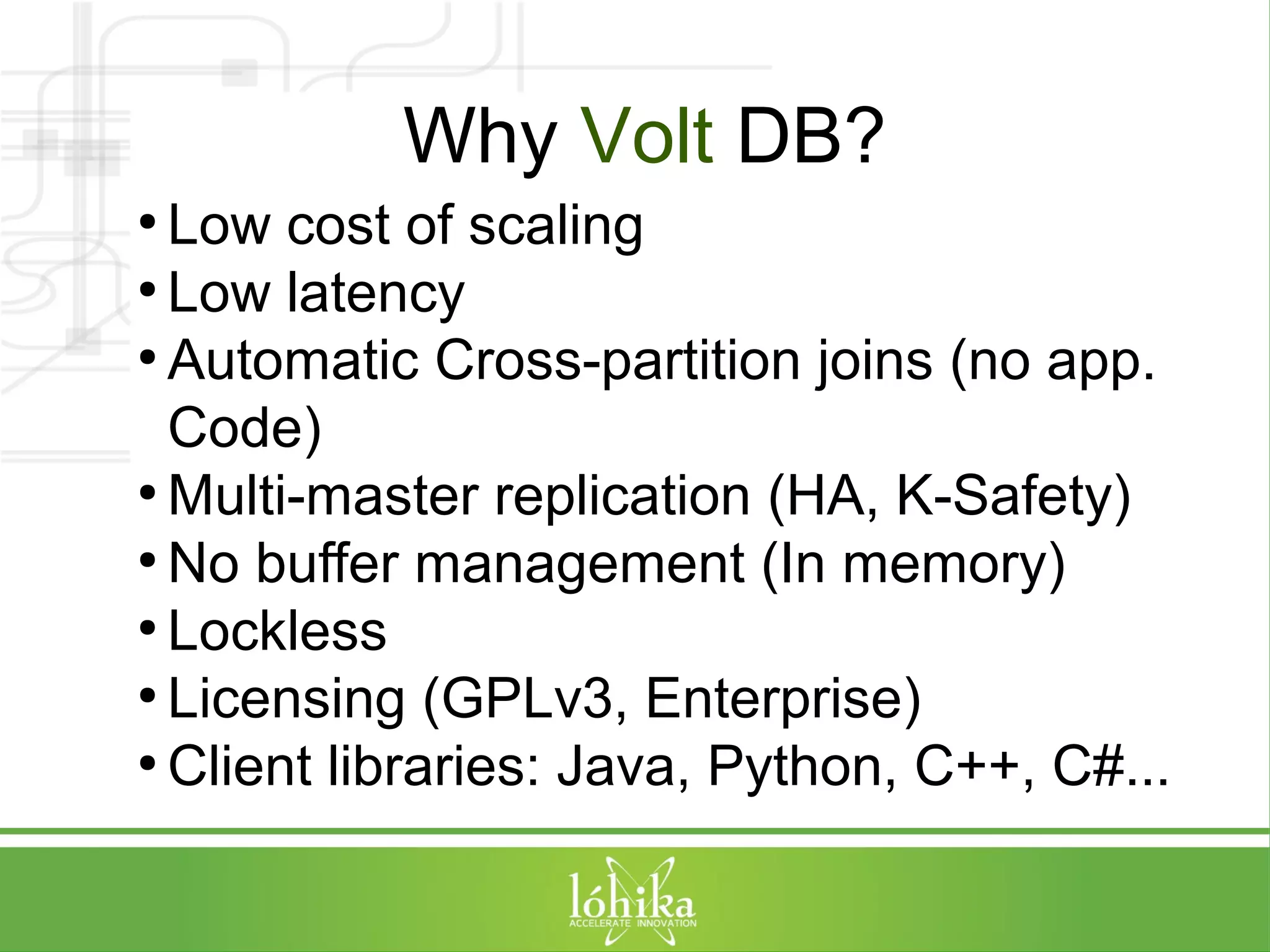 Why Volt DB? 
● Low cost of scaling 
● Low latency 
● Automatic Cross-partition joins (no app. 
Code) 
●Multi-master replication (HA, K-Safety) 
●No buffer management (In memory) 
● Lockless 
● Licensing (GPLv3, Enterprise) 
●Client libraries: Java, Python, C++, C#... 
 