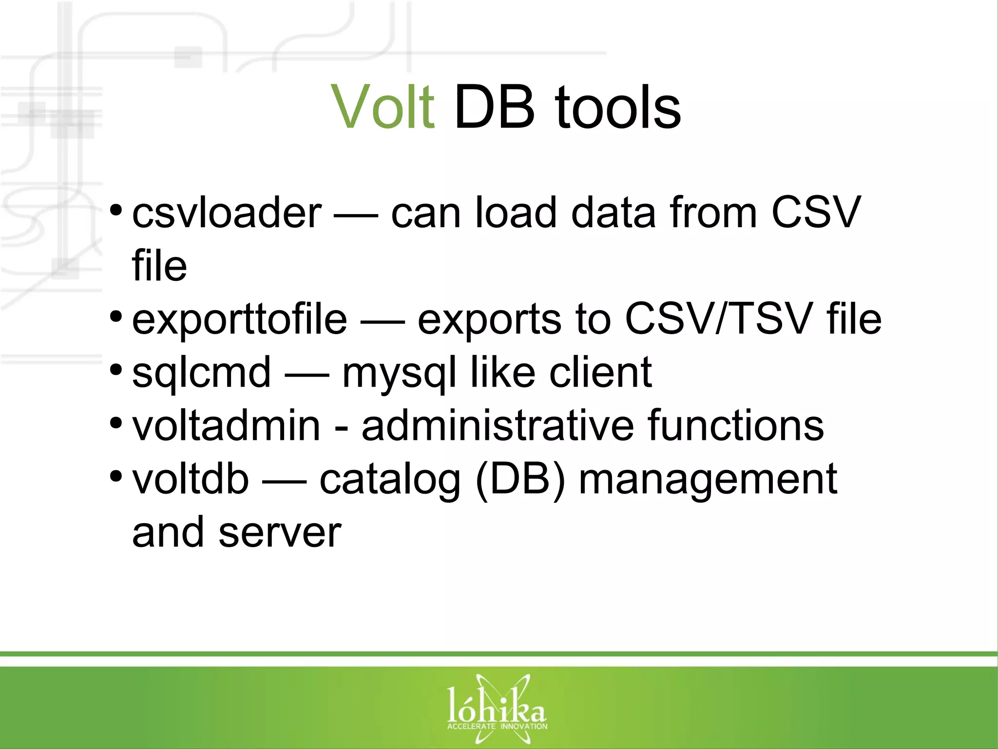 Volt DB tools 
● csvloader — can load data from CSV 
file 
● exporttofile — exports to CSV/TSV file 
● sqlcmd — mysql like client 
● voltadmin - administrative functions 
● voltdb — catalog (DB) management 
and server 
 