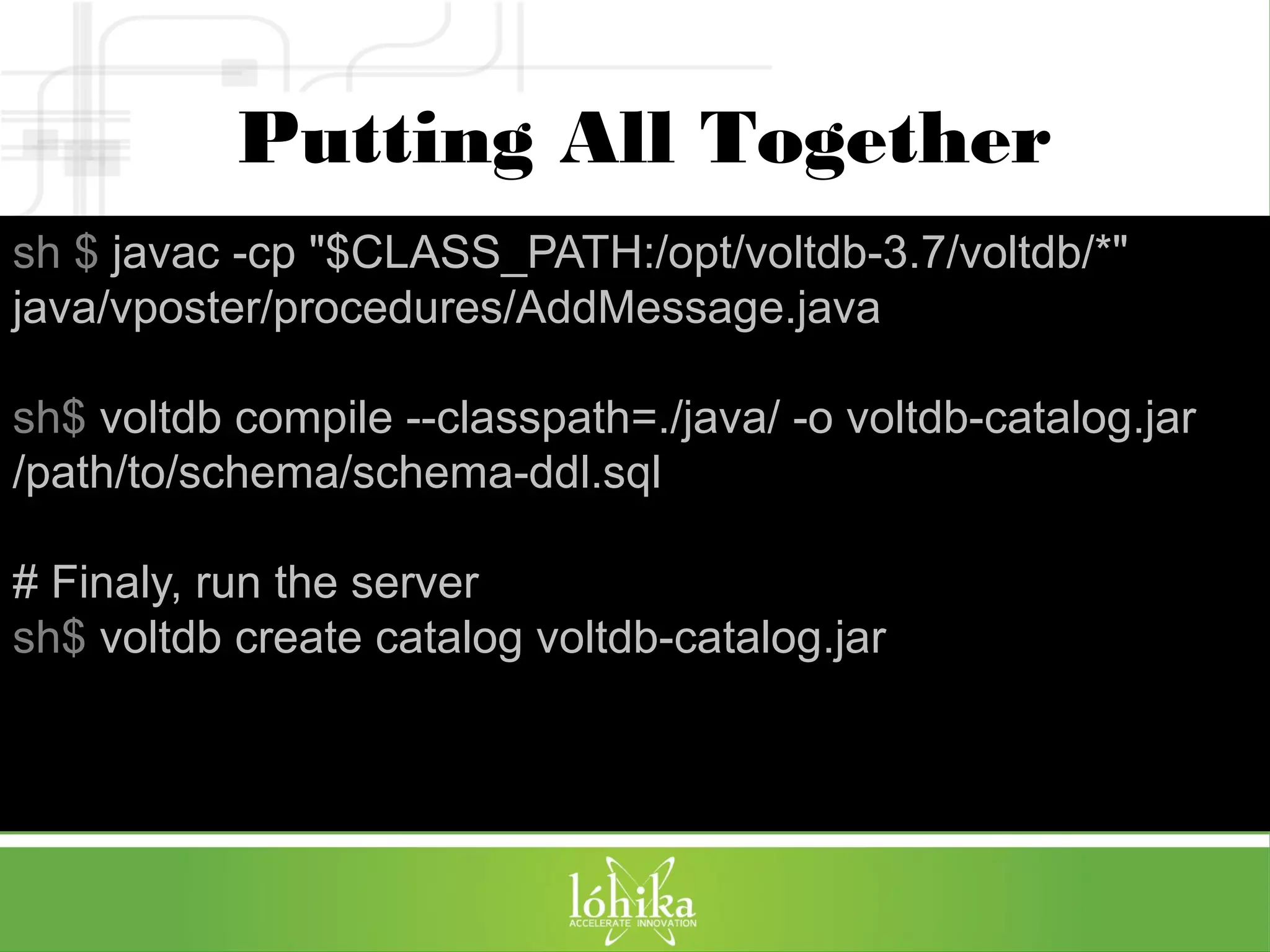 Putting All Together 
sh $ javac -cp "$CLASS_PATH:/opt/voltdb-3.7/voltdb/*" 
java/vposter/procedures/AddMessage.java 
sh$ voltdb compile --classpath=./java/ -o voltdb-catalog.jar 
/path/to/schema/schema-ddl.sql 
# Finaly, run the server 
sh$ voltdb create catalog voltdb-catalog.jar 
 