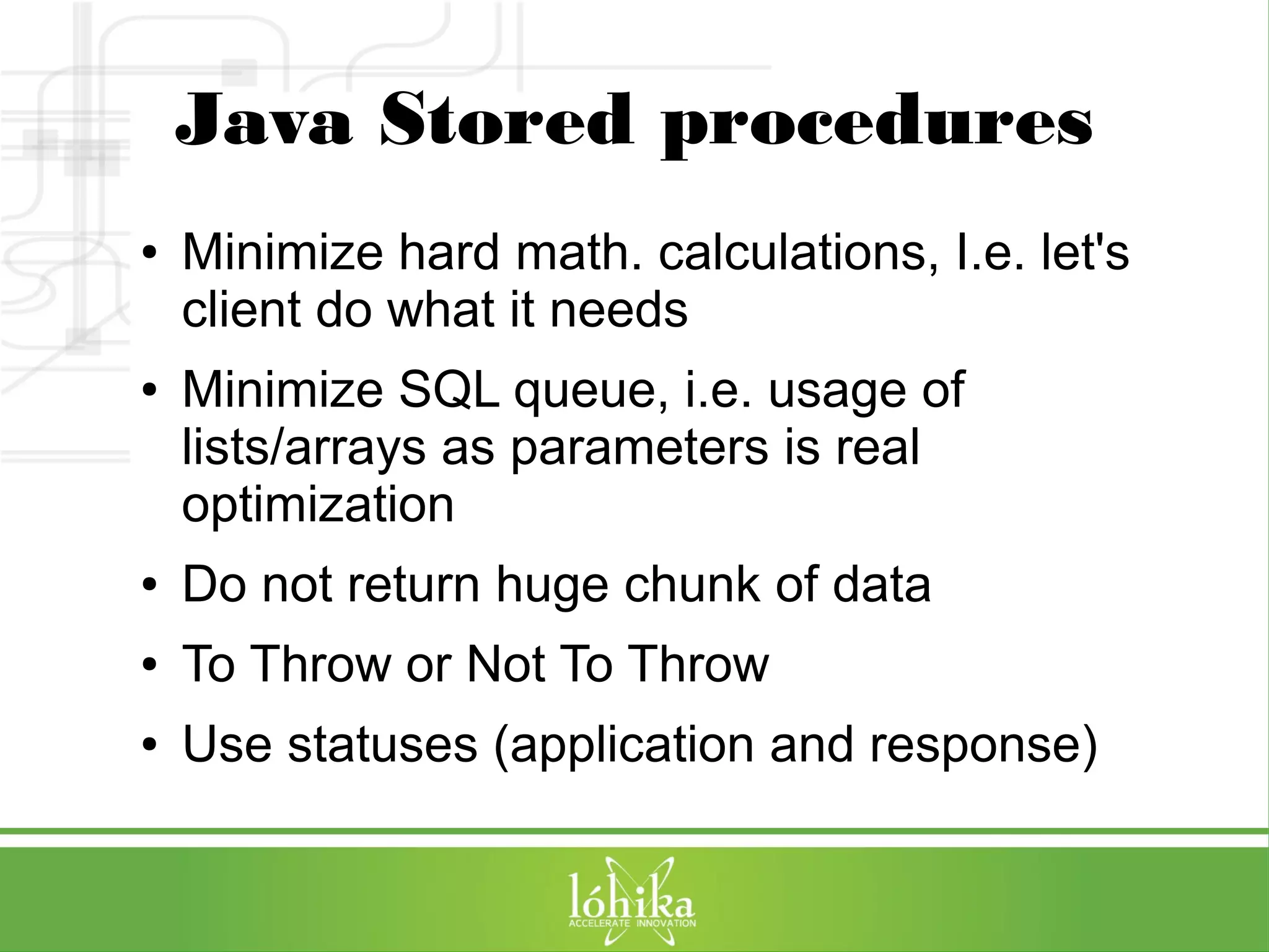 Java Stored procedures 
● Minimize hard math. calculations, I.e. let's 
client do what it needs 
● Minimize SQL queue, i.e. usage of 
lists/arrays as parameters is real 
optimization 
● Do not return huge chunk of data 
● To Throw or Not To Throw 
● Use statuses (application and response) 
 