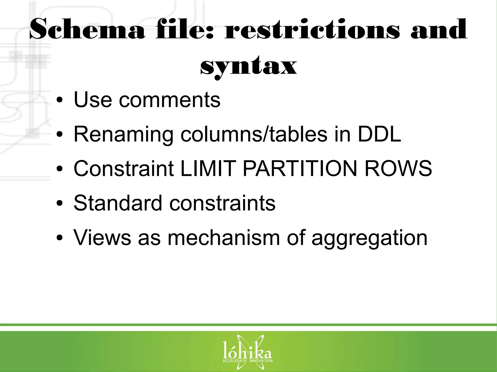 Schema file: restrictions and 
syntax 
● Use comments 
● Renaming columns/tables in DDL 
● Constraint LIMIT PARTITION ROWS 
● Standard constraints 
● Views as mechanism of aggregation 
 