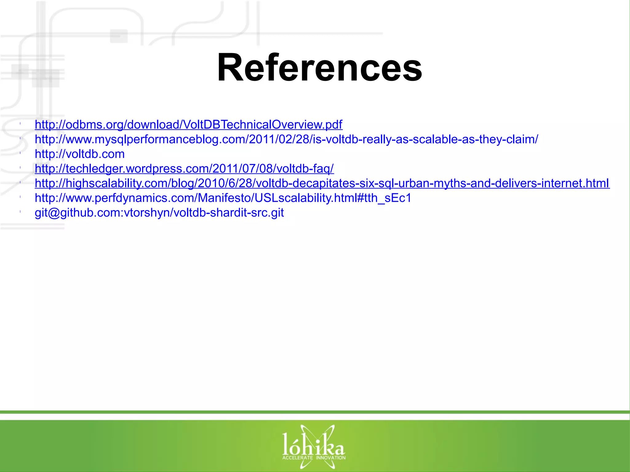 References 
l http://odbms.org/download/VoltDBTechnicalOverview.pdf 
l http://www.mysqlperformanceblog.com/2011/02/28/is-voltdb-really-as-scalable-as-they-claim/ 
l http://voltdb.com 
l http://techledger.wordpress.com/2011/07/08/voltdb-faq/ 
l http://highscalability.com/blog/2010/6/28/voltdb-decapitates-six-sql-urban-myths-and-delivers-internet.html 
l http://www.perfdynamics.com/Manifesto/USLscalability.html#tth_sEc1 
l git@github.com:vtorshyn/voltdb-shardit-src.git 
