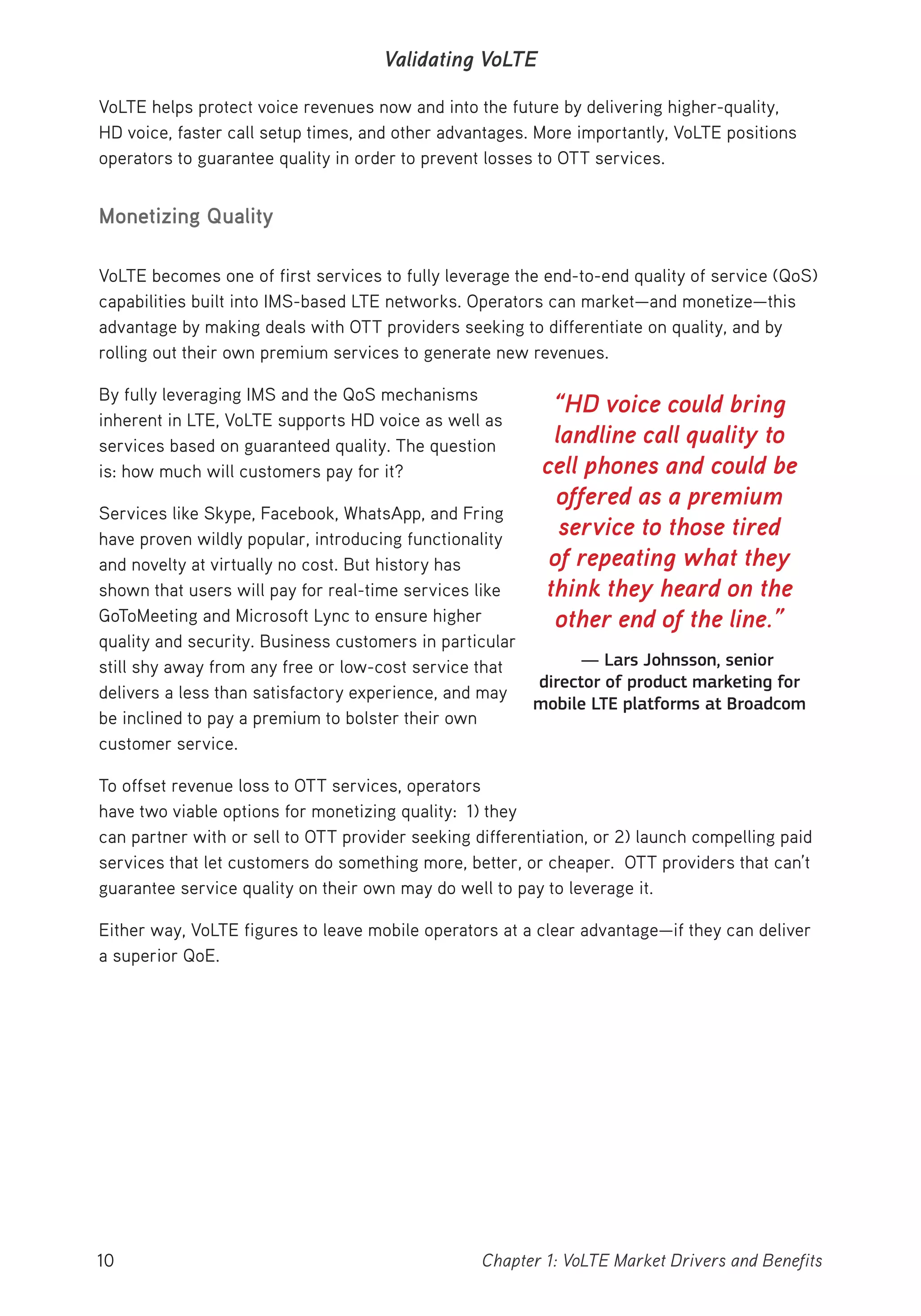 10 Chapter 1: VoLTE Market Drivers and Benefits
Validating VoLTE
VoLTE helps protect voice revenues now and into the future by delivering higher-quality,
HD voice, faster call setup times, and other advantages. More importantly, VoLTE positions
operators to guarantee quality in order to prevent losses to OTT services.
Monetizing Quality
VoLTE becomes one of first services to fully leverage the end-to-end quality of service (QoS)
capabilities built into IMS-based LTE networks. Operators can market—and monetize—this
advantage by making deals with OTT providers seeking to differentiate on quality, and by
rolling out their own premium services to generate new revenues.
By fully leveraging IMS and the QoS mechanisms
inherent in LTE, VoLTE supports HD voice as well as
services based on guaranteed quality. The question
is: how much will customers pay for it?
Services like Skype, Facebook, WhatsApp, and Fring
have proven wildly popular, introducing functionality
and novelty at virtually no cost. But history has
shown that users will pay for real-time services like
GoToMeeting and Microsoft Lync to ensure higher
quality and security. Business customers in particular
still shy away from any free or low-cost service that
delivers a less than satisfactory experience, and may
be inclined to pay a premium to bolster their own
customer service.
To offset revenue loss to OTT services, operators
have two viable options for monetizing quality: 1) they
can partner with or sell to OTT provider seeking differentiation, or 2) launch compelling paid
services that let customers do something more, better, or cheaper. OTT providers that can’t
guarantee service quality on their own may do well to pay to leverage it.
Either way, VoLTE figures to leave mobile operators at a clear advantage—if they can deliver
a superior QoE.
“HD voice could bring
landline call quality to
cell phones and could be
offered as a premium
service to those tired
of repeating what they
think they heard on the
other end of the line.”
— Lars Johnsson, senior
director of product marketing for
mobile LTE platforms at Broadcom
 