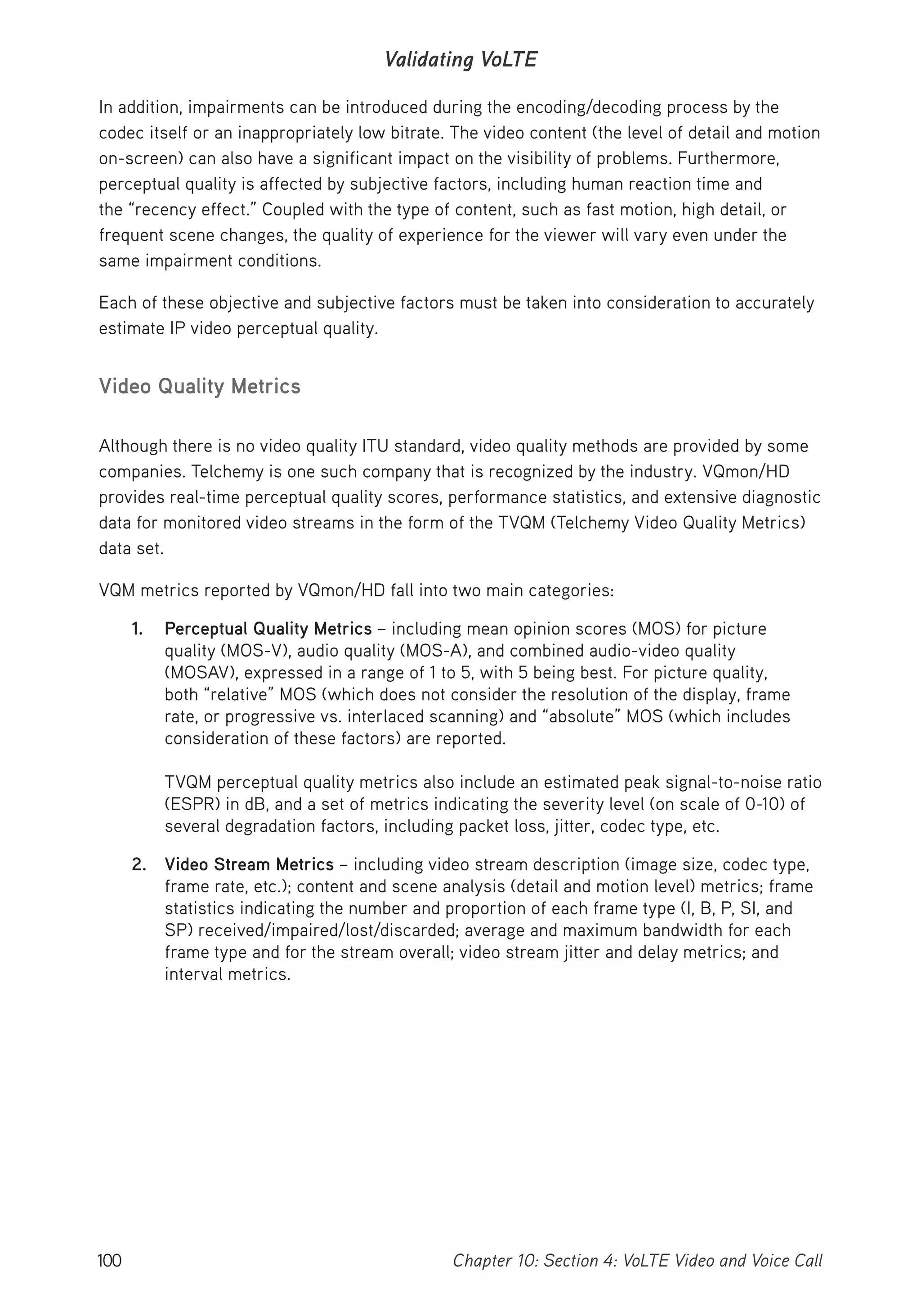 100 Chapter 10: Section 4: VoLTE Video and Voice Call
Validating VoLTE
In addition, impairments can be introduced during the encoding/decoding process by the
codec itself or an inappropriately low bitrate. The video content (the level of detail and motion
on-screen) can also have a significant impact on the visibility of problems. Furthermore,
perceptual quality is affected by subjective factors, including human reaction time and
the “recency effect.” Coupled with the type of content, such as fast motion, high detail, or
frequent scene changes, the quality of experience for the viewer will vary even under the
same impairment conditions.
Each of these objective and subjective factors must be taken into consideration to accurately
estimate IP video perceptual quality.
Video Quality Metrics
Although there is no video quality ITU standard, video quality methods are provided by some
companies. Telchemy is one such company that is recognized by the industry. VQmon/HD
provides real-time perceptual quality scores, performance statistics, and extensive diagnostic
data for monitored video streams in the form of the TVQM (Telchemy Video Quality Metrics)
data set.
VQM metrics reported by VQmon/HD fall into two main categories:
1. Perceptual Quality Metrics – including mean opinion scores (MOS) for picture
quality (MOS-V), audio quality (MOS-A), and combined audio-video quality
(MOSAV), expressed in a range of 1 to 5, with 5 being best. For picture quality,
both “relative” MOS (which does not consider the resolution of the display, frame
rate, or progressive vs. interlaced scanning) and “absolute” MOS (which includes
consideration of these factors) are reported.
TVQM perceptual quality metrics also include an estimated peak signal-to-noise ratio
(ESPR) in dB, and a set of metrics indicating the severity level (on scale of 0-10) of
several degradation factors, including packet loss, jitter, codec type, etc.
2. Video Stream Metrics – including video stream description (image size, codec type,
frame rate, etc.); content and scene analysis (detail and motion level) metrics; frame
statistics indicating the number and proportion of each frame type (I, B, P, SI, and
SP) received/impaired/lost/discarded; average and maximum bandwidth for each
frame type and for the stream overall; video stream jitter and delay metrics; and
interval metrics.
 