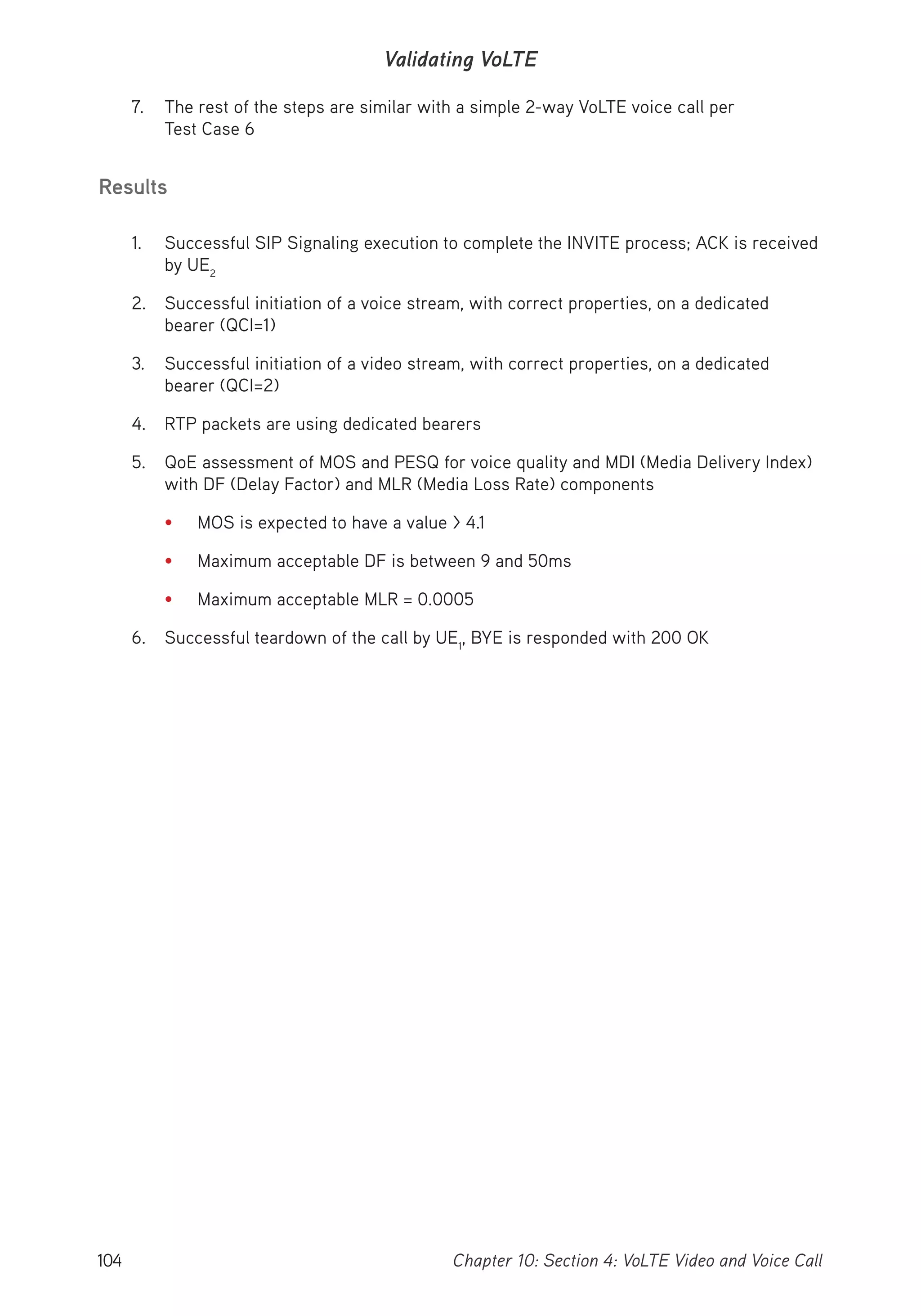 104 Chapter 10: Section 4: VoLTE Video and Voice Call
Validating VoLTE
7. The rest of the steps are similar with a simple 2-way VoLTE voice call per
Test Case 6
Results
1. Successful SIP Signaling execution to complete the INVITE process; ACK is received
by UE2
2. Successful initiation of a voice stream, with correct properties, on a dedicated
bearer (QCI=1)
3. Successful initiation of a video stream, with correct properties, on a dedicated
bearer (QCI=2)
4. RTP packets are using dedicated bearers
5. QoE assessment of MOS and PESQ for voice quality and MDI (Media Delivery Index)
with DF (Delay Factor) and MLR (Media Loss Rate) components
• MOS is expected to have a value > 4.1
• Maximum acceptable DF is between 9 and 50ms
• Maximum acceptable MLR = 0.0005
6. Successful teardown of the call by UE1
, BYE is responded with 200 OK
 