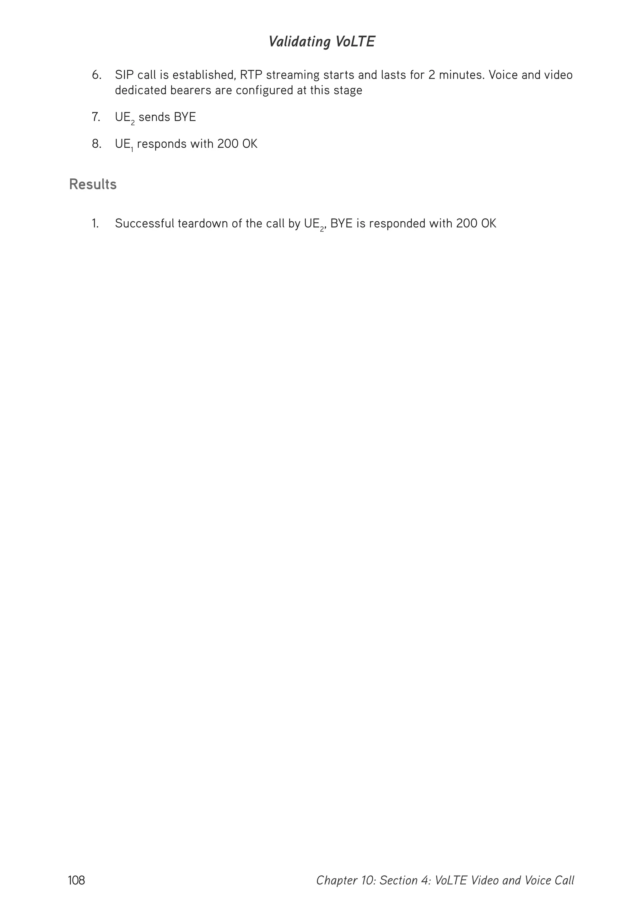 108 Chapter 10: Section 4: VoLTE Video and Voice Call
Validating VoLTE
6. SIP call is established, RTP streaming starts and lasts for 2 minutes. Voice and video
dedicated bearers are configured at this stage
7. UE2
sends BYE
8. UE1
responds with 200 OK
Results
1. Successful teardown of the call by UE2
, BYE is responded with 200 OK
 